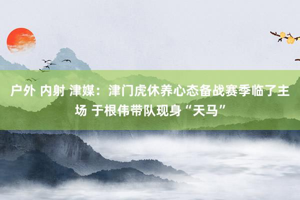 户外 内射 津媒：津门虎休养心态备战赛季临了主场 于根伟带队现身“天马”