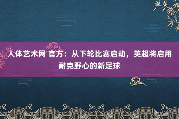 人体艺术网 官方：从下轮比赛启动，英超将启用耐克野心的新足球