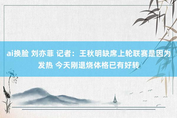 ai换脸 刘亦菲 记者：王秋明缺席上轮联赛是因为发热 今天刚退烧体格已有好转