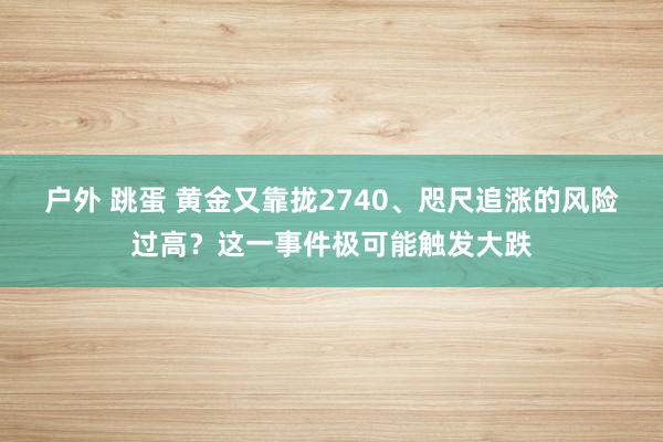 户外 跳蛋 黄金又靠拢2740、咫尺追涨的风险过高？这一事件极可能触发大跌