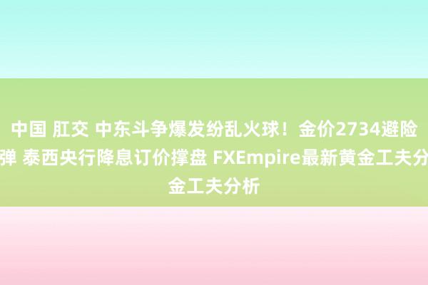 中国 肛交 中东斗争爆发纷乱火球！金价2734避险反弹 泰西央行降息订价撑盘 FXEmpire最新黄金工夫分析