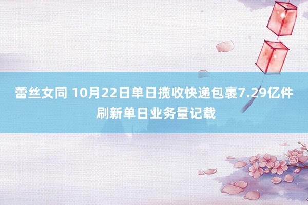 蕾丝女同 10月22日单日揽收快递包裹7.29亿件 刷新单日业务量记载