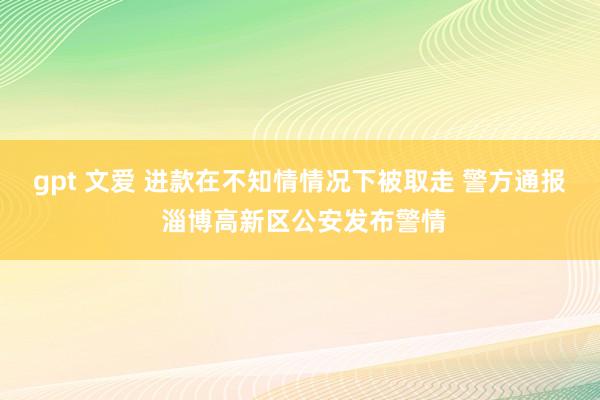 gpt 文爱 进款在不知情情况下被取走 警方通报 淄博高新区公安发布警情