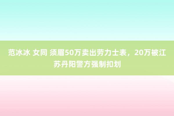 范冰冰 女同 须眉50万卖出劳力士表，20万被江苏丹阳警方强制扣划