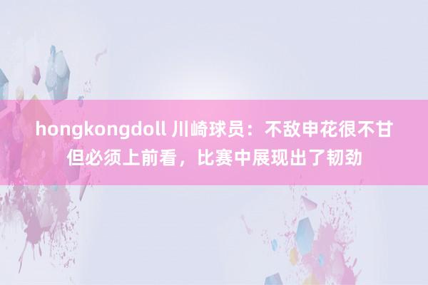 hongkongdoll 川崎球员：不敌申花很不甘但必须上前看，比赛中展现出了韧劲