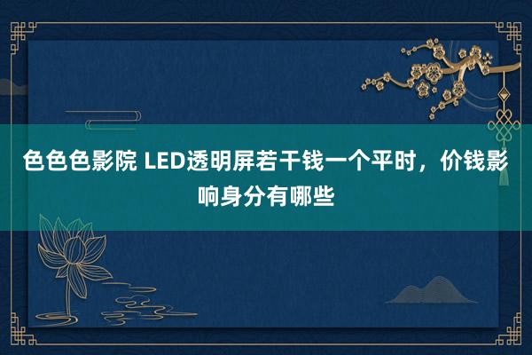 色色色影院 LED透明屏若干钱一个平时，价钱影响身分有哪些