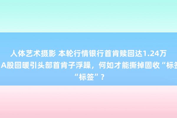 人体艺术摄影 本轮行情银行首肯赎回达1.24万亿，A股回暖引头部首肯子浮躁，何如才能撕掉固收“标签”？