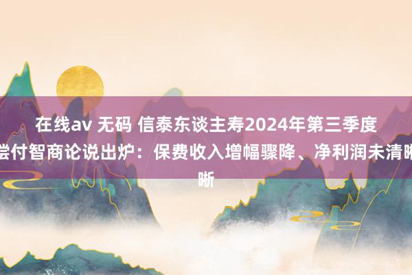 在线av 无码 信泰东谈主寿2024年第三季度偿付智商论说出炉：保费收入增幅骤降、净利润未清晰