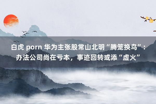 白虎 porn 华为主张股常山北明“腾笼换鸟”：办法公司尚在亏本，事迹回转或添“虚火”