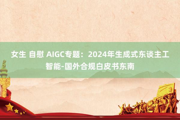 女生 自慰 AIGC专题：2024年生成式东谈主工智能-国外合规白皮书东南