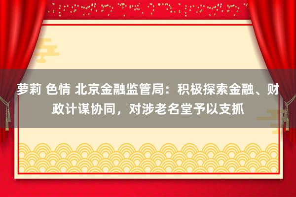 萝莉 色情 北京金融监管局：积极探索金融、财政计谋协同，对涉老名堂予以支抓