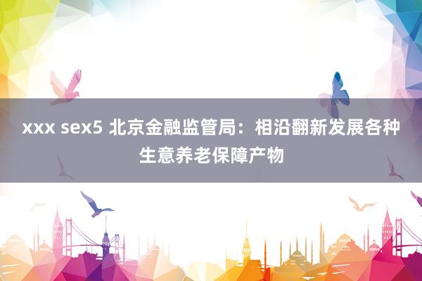 xxx sex5 北京金融监管局：相沿翻新发展各种生意养老保障产物