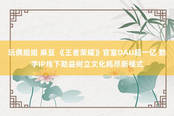 玩偶姐姐 麻豆 《王者荣耀》官宣DAU超一亿 数字IP线下助益树立文化耗尽新模式