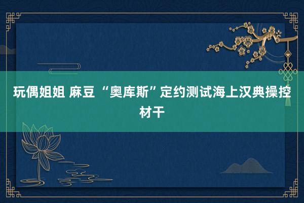 玩偶姐姐 麻豆 “奥库斯”定约测试海上汉典操控材干