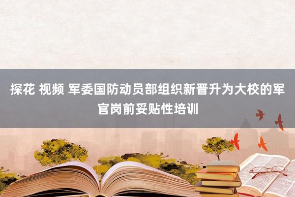 探花 视频 军委国防动员部组织新晋升为大校的军官岗前妥贴性培训