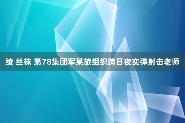 绫 丝袜 第78集团军某旅组织跨日夜实弹射击老师