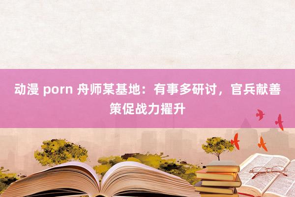 动漫 porn 舟师某基地：有事多研讨，官兵献善策促战力擢升