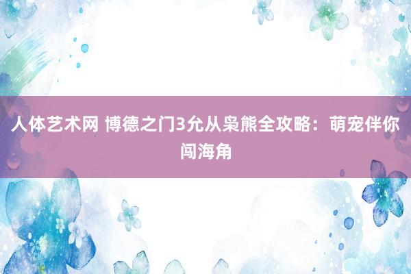 人体艺术网 博德之门3允从枭熊全攻略：萌宠伴你闯海角