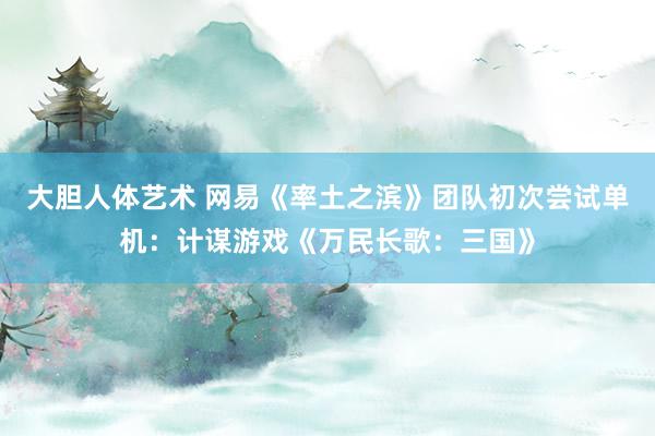 大胆人体艺术 网易《率土之滨》团队初次尝试单机：计谋游戏《万民长歌：三国》