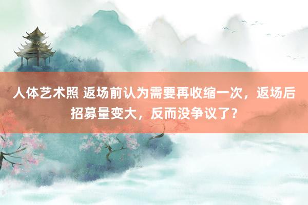 人体艺术照 返场前认为需要再收缩一次，返场后招募量变大，反而没争议了？