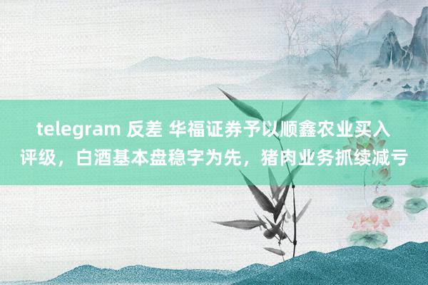 telegram 反差 华福证券予以顺鑫农业买入评级，白酒基本盘稳字为先，猪肉业务抓续减亏