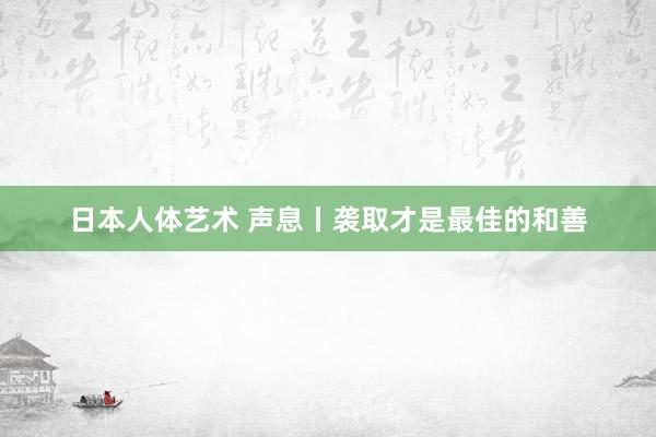 日本人体艺术 声息丨袭取才是最佳的和善