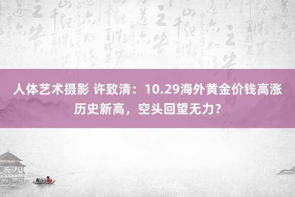 人体艺术摄影 许致清：10.29海外黄金价钱高涨历史新高，空头回望无力？