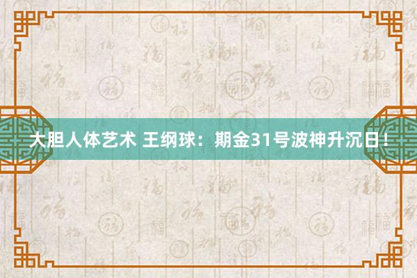 大胆人体艺术 王纲球：期金31号波神升沉日！