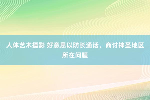 人体艺术摄影 好意思以防长通话，商讨神圣地区所在问题