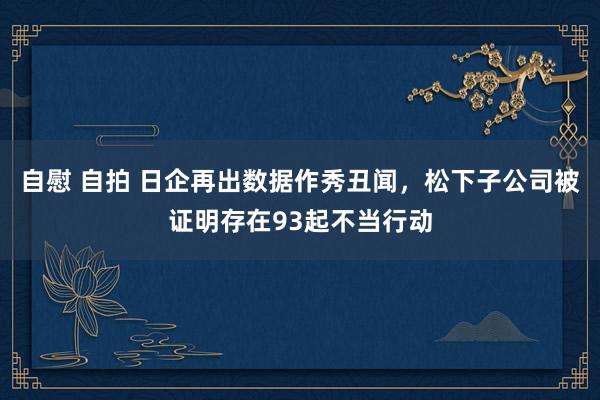 自慰 自拍 日企再出数据作秀丑闻，松下子公司被证明存在93起不当行动