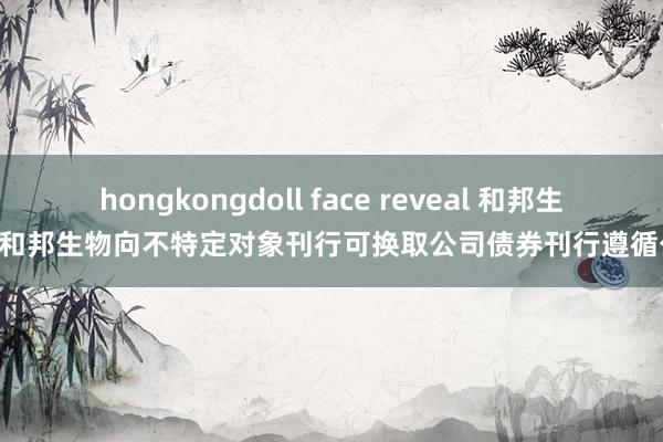 hongkongdoll face reveal 和邦生物: 和邦生物向不特定对象刊行可换取公司债券刊行遵循公告