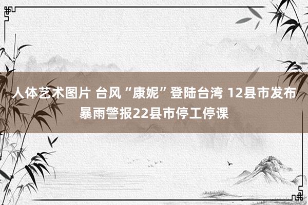 人体艺术图片 台风“康妮”登陆台湾 12县市发布暴雨警报22县市停工停课