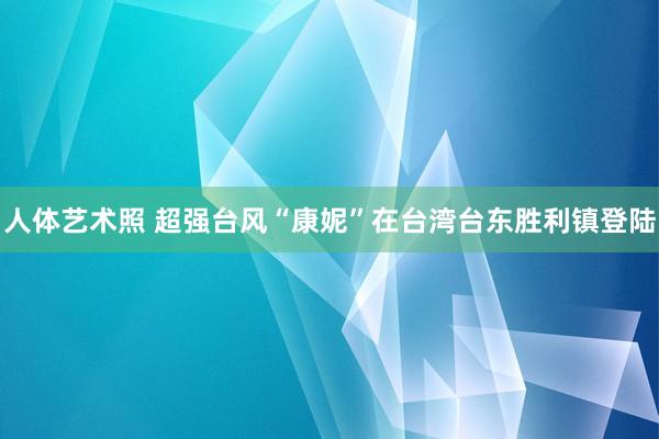 人体艺术照 超强台风“康妮”在台湾台东胜利镇登陆