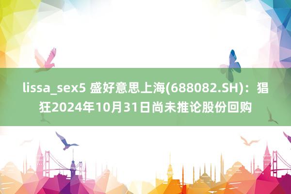 lissa_sex5 盛好意思上海(688082.SH)：猖狂2024年10月31日尚未推论股份回购