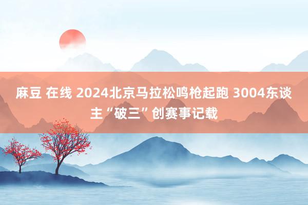 麻豆 在线 2024北京马拉松鸣枪起跑 3004东谈主“破三”创赛事记载