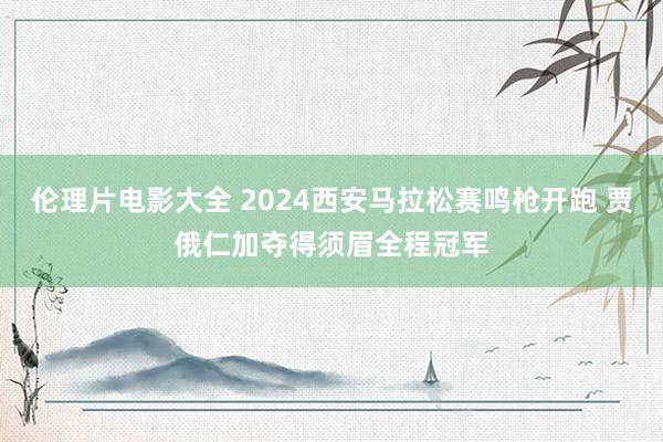 伦理片电影大全 2024西安马拉松赛鸣枪开跑 贾俄仁加夺得须眉全程冠军