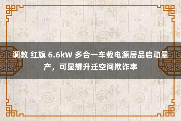 调教 红旗 6.6kW 多合一车载电源居品启动量产，可显耀升迁空间欺诈率