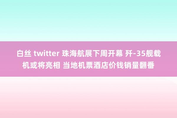 白丝 twitter 珠海航展下周开幕 歼-35舰载机或将亮相 当地机票酒店价钱销量翻番