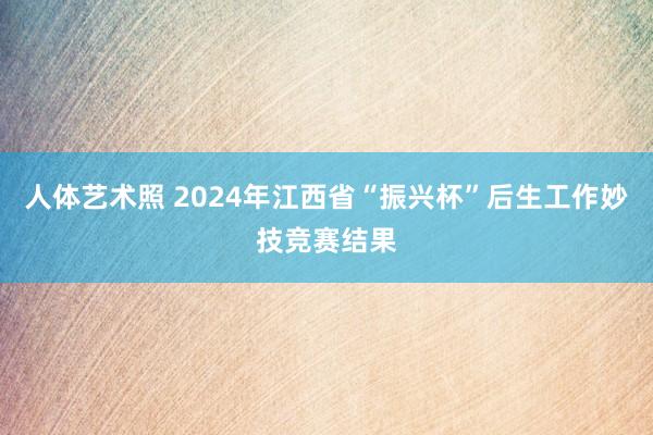 人体艺术照 2024年江西省“振兴杯”后生工作妙技竞赛结果