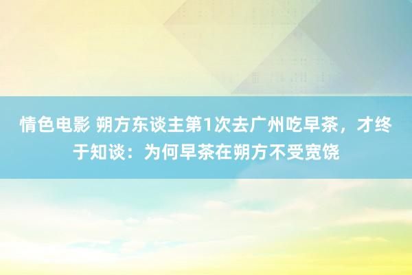 情色电影 朔方东谈主第1次去广州吃早茶，才终于知谈：为何早茶在朔方不受宽饶