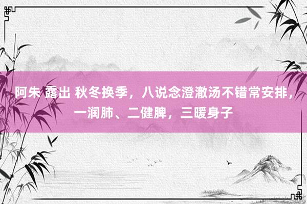 阿朱 露出 秋冬换季，八说念澄澈汤不错常安排，一润肺、二健脾，三暖身子