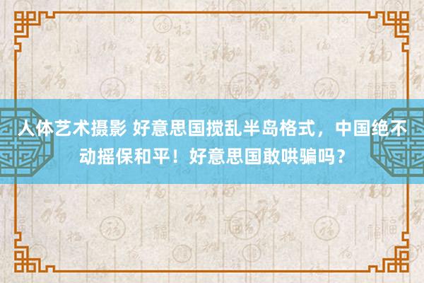 人体艺术摄影 好意思国搅乱半岛格式，中国绝不动摇保和平！好意思国敢哄骗吗？