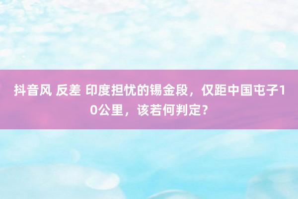 抖音风 反差 印度担忧的锡金段，仅距中国屯子10公里，该若何判定？