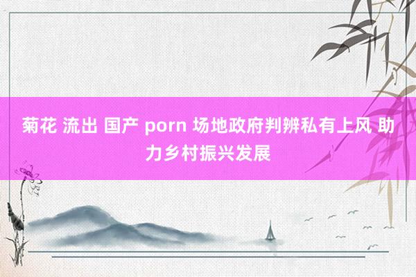 菊花 流出 国产 porn 场地政府判辨私有上风 助力乡村振兴发展