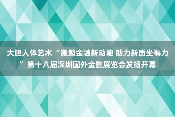 大胆人体艺术 “激勉金融新动能 助力新质坐褥力” 第十八届深圳国外金融展览会发扬开幕