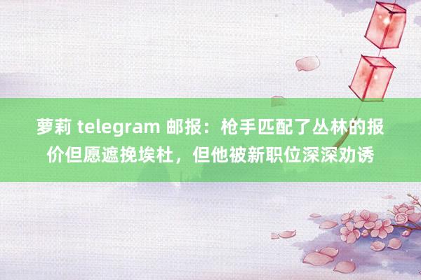 萝莉 telegram 邮报：枪手匹配了丛林的报价但愿遮挽埃杜，但他被新职位深深劝诱