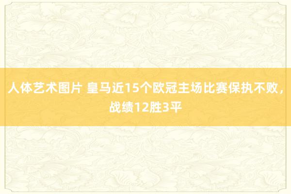 人体艺术图片 皇马近15个欧冠主场比赛保执不败，战绩12胜3平