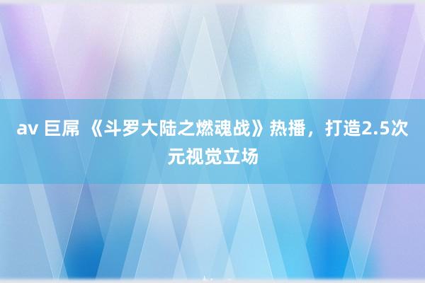 av 巨屌 《斗罗大陆之燃魂战》热播，打造2.5次元视觉立场