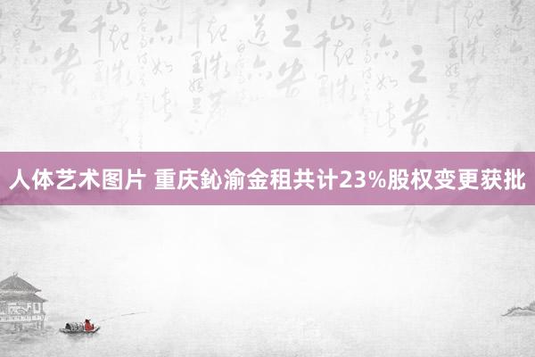 人体艺术图片 重庆鈊渝金租共计23%股权变更获批