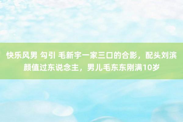 快乐风男 勾引 毛新宇一家三口的合影，配头刘滨颜值过东说念主，男儿毛东东刚满10岁